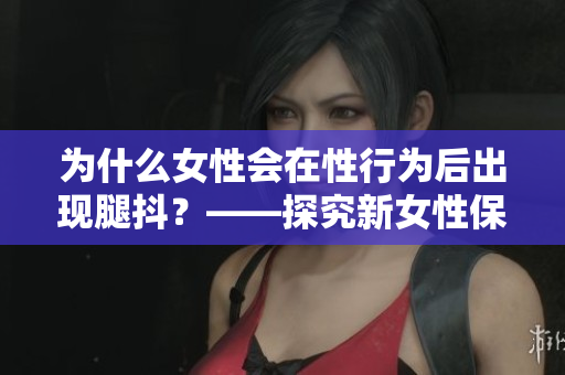 為什么女性會(huì)在性行為后出現(xiàn)腿抖？——探究新女性保健現(xiàn)象