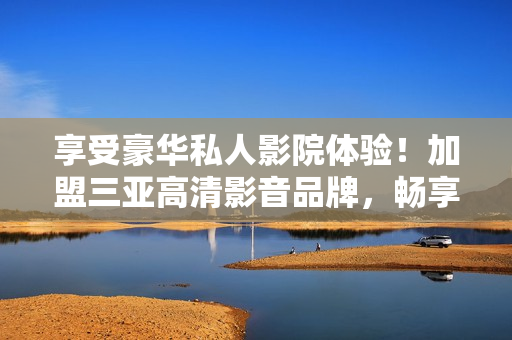 享受豪華私人影院體驗！加盟三亞高清影音品牌，暢享高端視聽享受