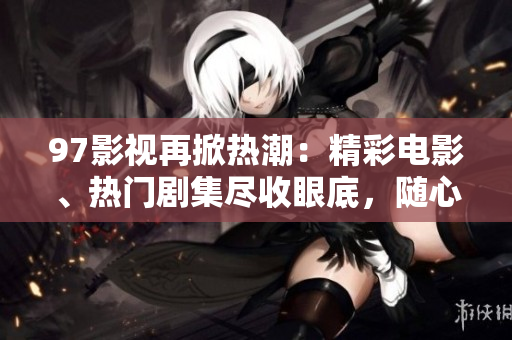 97影視再掀熱潮：精彩電影、熱門劇集盡收眼底，隨心暢看新潮影視