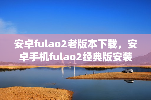 安卓fulao2老版本下載，安卓手機fulao2經典版安裝包獲取(1)