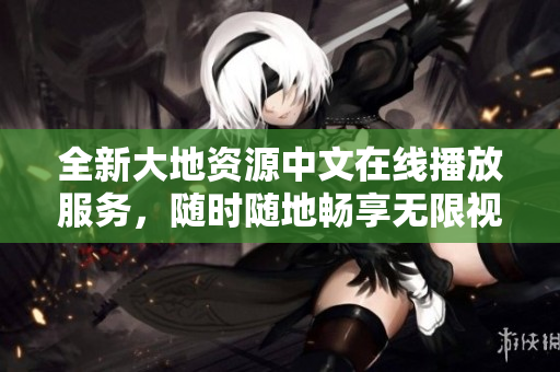 全新大地資源中文在線播放服務(wù)，隨時(shí)隨地暢享無限視頻！
