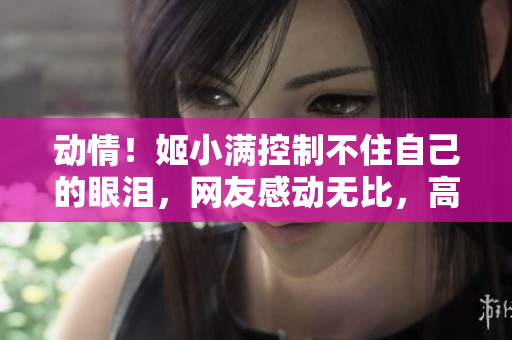 動情！姬小滿控制不住自己的眼淚，網(wǎng)友感動無比，高清圖片曝光