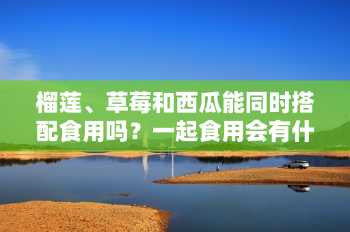 榴蓮、草莓和西瓜能同時(shí)搭配食用嗎？一起食用會(huì)有什么效果？