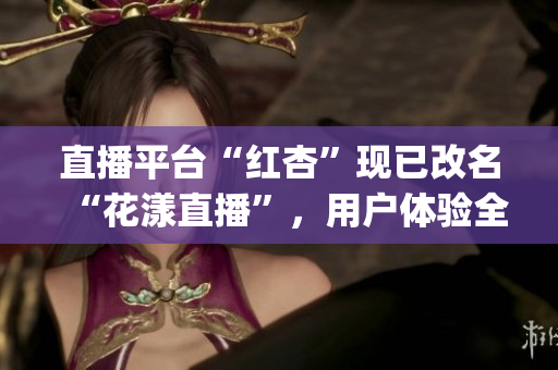 直播平臺“紅杏”現(xiàn)已改名“花漾直播”，用戶體驗(yàn)全新升級！(1)