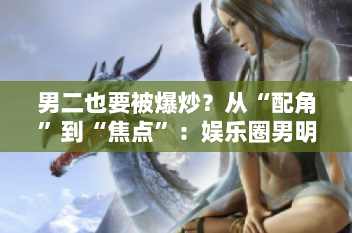 男二也要被爆炒？從“配角”到“焦點(diǎn)”：娛樂(lè)圈男明星蛻變風(fēng)波重新審視