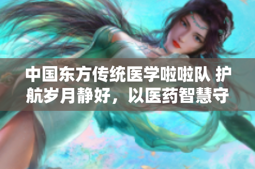 中國東方傳統(tǒng)醫(yī)學(xué)啦啦隊(duì) 護(hù)航歲月靜好，以醫(yī)藥智慧守護(hù)生命之光