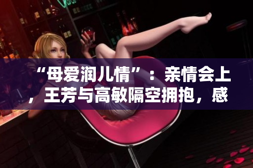 “母愛潤兒情”：親情會上，王芳與高敏隔空擁抱，感人事跡引人矚目