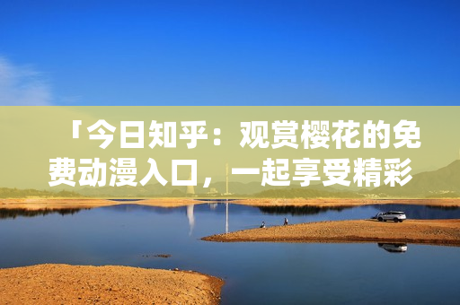 「今日知乎：觀賞櫻花的免費(fèi)動(dòng)漫入口，一起享受精彩的動(dòng)畫世界」