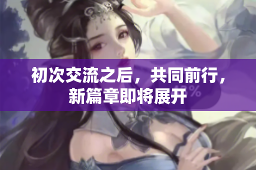 初次交流之后，共同前行，新篇章即將展開