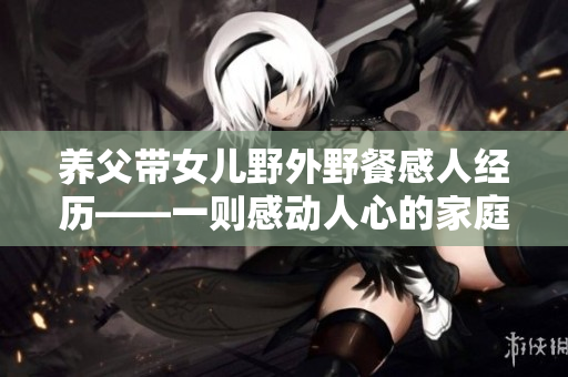 養(yǎng)父帶女兒野外野餐感人經(jīng)歷——一則感動(dòng)人心的家庭故事