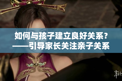 如何與孩子建立良好關(guān)系？——引導(dǎo)家長(zhǎng)關(guān)注親子關(guān)系和心理健康的方法