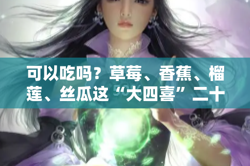 可以吃嗎？草莓、香蕉、榴蓮、絲瓜這“大四喜”二十歲以下不宜，專家提示需謹(jǐn)慎！