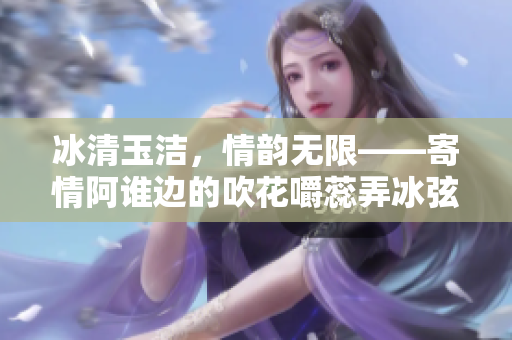 冰清玉潔，情韻無限——寄情阿誰邊的吹花嚼蕊弄冰弦