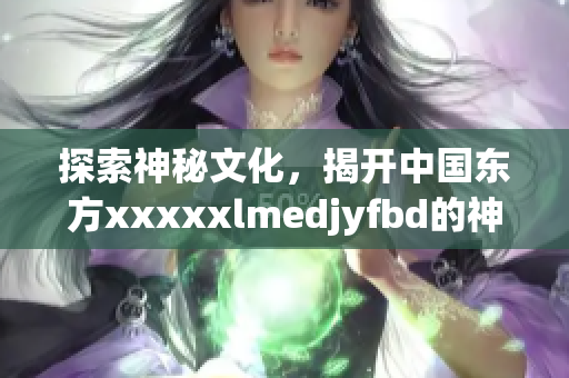 探索神秘文化，揭開中國東方xxxxxlmedjyfbd的神秘面紗！