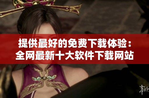 提供最好的免費(fèi)下載體驗(yàn)：全網(wǎng)最新十大軟件下載網(wǎng)站評(píng)比