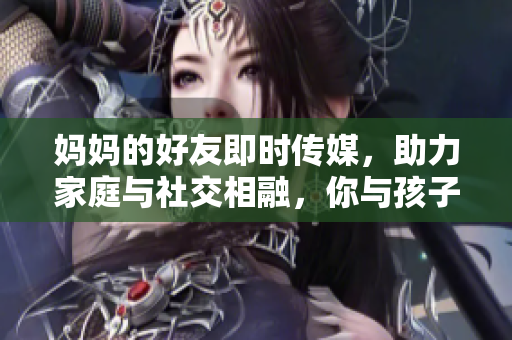 媽媽的好友即時(shí)傳媒，助力家庭與社交相融，你與孩子共享教育樂(lè)趣