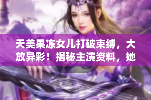 天美果凍女兒打破束縛，大放異彩！揭秘主演資料，她的夢想何在？(1)