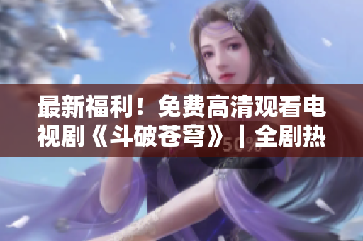 最新福利！免費(fèi)高清觀看電視劇《斗破蒼穹》｜全劇熱血震撼，一鍵收看燃爆修煉之路！