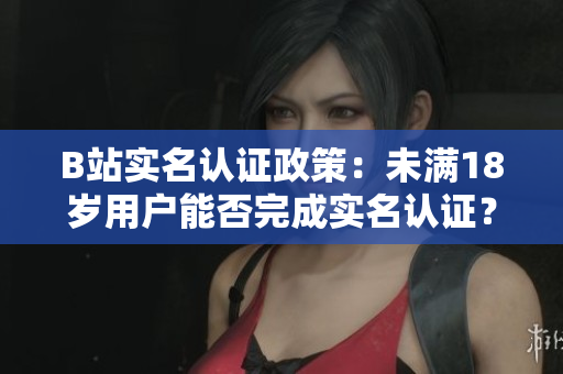 B站實名認證政策：未滿18歲用戶能否完成實名認證？
