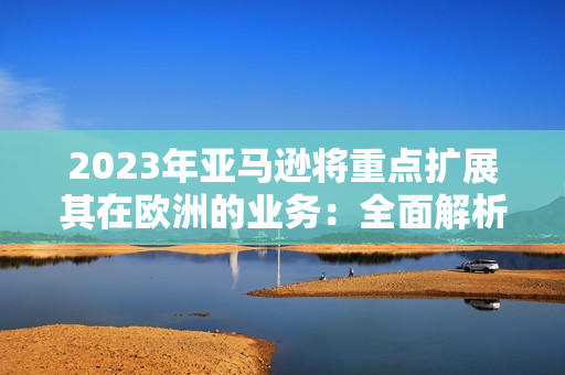 2023年亞馬遜將重點擴展其在歐洲的業(yè)務(wù)：全面解析未來發(fā)展規(guī)劃
