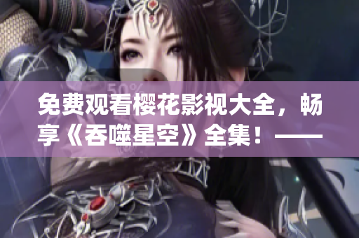 免費觀看櫻花影視大全，暢享《吞噬星空》全集！——重新定義星際之旅(1)