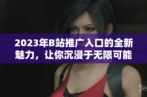 2023年B站推廣入口的全新魅力，讓你沉浸于無限可能的互動世界