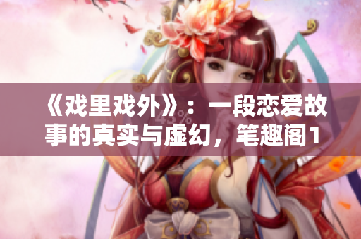 《戲里戲外》：一段戀愛故事的真實與虛幻，筆趣閣1v1小說