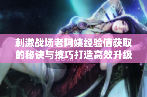 刺激戰(zhàn)場(chǎng)老阿姨經(jīng)驗(yàn)值獲取的秘訣與技巧打造高效升級(jí)攻略