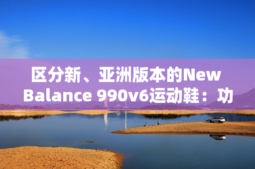 區(qū)分新、亞洲版本的New Balance 990v6運動鞋：功能、鞋型和材質的差異