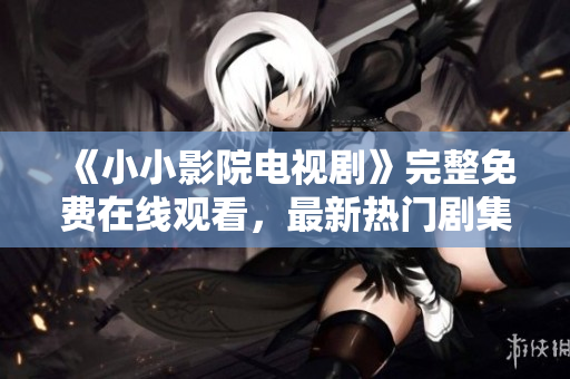 《小小影院電視劇》完整免費在線觀看，最新熱門劇集限時放送！