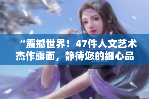 “震撼世界！47件人文藝術(shù)杰作露面，靜待您的細心品味”
