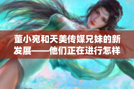 董小宛和天美傳媒兄妹的新發(fā)展——他們正在進(jìn)行怎樣的事情？(1)
