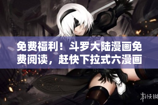 免費(fèi)福利！斗羅大陸漫畫免費(fèi)閱讀，趕快下拉式六漫畫APP！