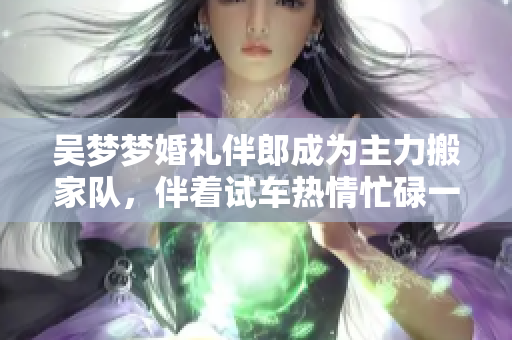 吳夢夢婚禮伴郎成為主力搬家隊，伴著試車熱情忙碌一整天