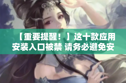 【重要提醒！】這十款應(yīng)用安裝入口被禁 請務(wù)必避免安裝！