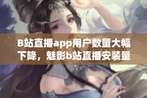 B站直播app用戶數(shù)量大幅下降，魅影b站直播安裝量急劇減少