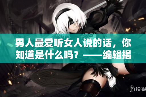 男人最愛聽女人說的話，你知道是什么嗎？——編輯揭秘