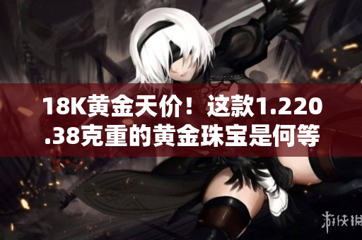 18K黃金天價(jià)！這款1.220.38克重的黃金珠寶是何等價(jià)值？