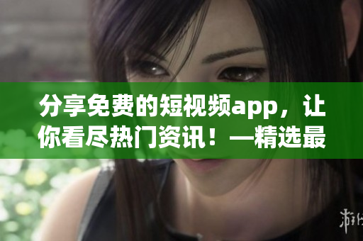 分享免費的短視頻app，讓你看盡熱門資訊！—精選最佳下載大全