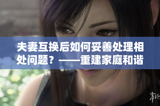 夫妻互換后如何妥善處理相處問題？——重建家庭和諧的心得分享
