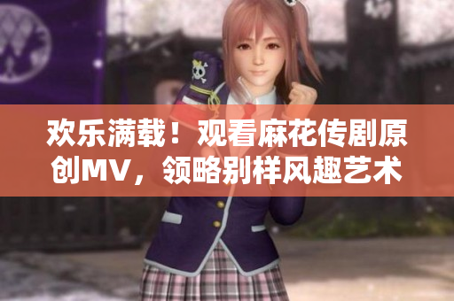 歡樂滿載！觀看麻花傳劇原創(chuàng)MV，領(lǐng)略別樣風(fēng)趣藝術(shù)！