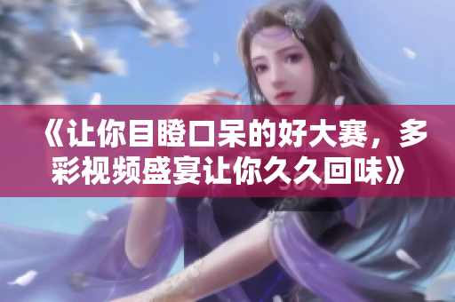 《讓你目瞪口呆的好大賽，多彩視頻盛宴讓你久久回味》