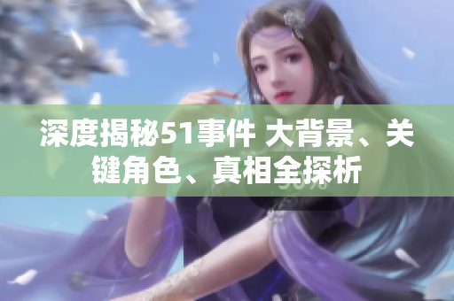 深度揭秘51事件 大背景、關(guān)鍵角色、真相全探析