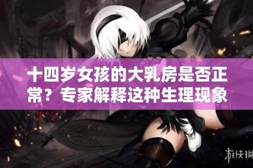 十四歲女孩的大乳房是否正常？專家解釋這種生理現(xiàn)象!