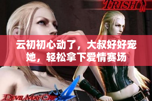 云初初心動了，大叔好好寵她，輕松拿下愛情賽場