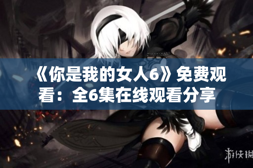 《你是我的女人6》免費(fèi)觀看：全6集在線(xiàn)觀看分享