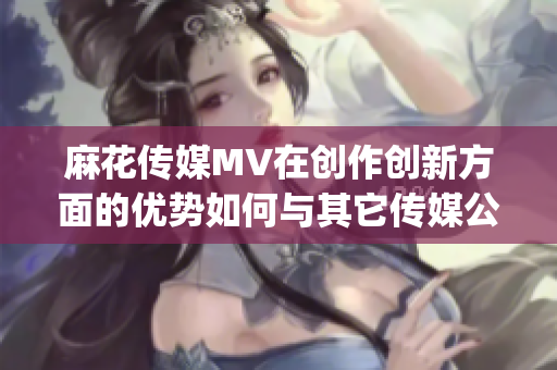 麻花傳媒MV在創(chuàng)作創(chuàng)新方面的優(yōu)勢如何與其它傳媒公司相比？(1)