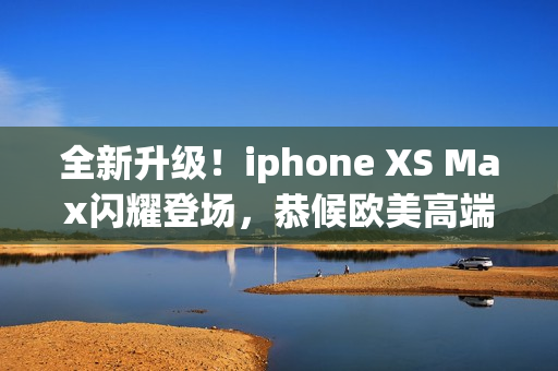 全新升級(jí)！iphone XS Max閃耀登場(chǎng)，恭候歐美高端用戶