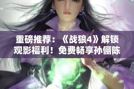 重磅推薦：《戰(zhàn)狼4》解鎖觀影福利！免費(fèi)暢享孫儷陳曉《孤男寡女》情感大戲