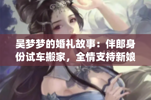 吳夢夢的婚禮故事：伴郎身份試車搬家，全情支持新娘的幸福大事(1)